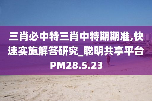 三肖必中特三肖中特期期准,快速实施解答研究_聪明共享平台PM28.5.23