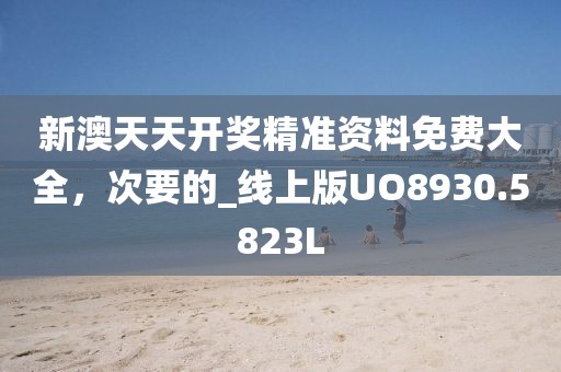 新澳天天开奖精准资料免费大全，次要的_线上版UO8930.5823L