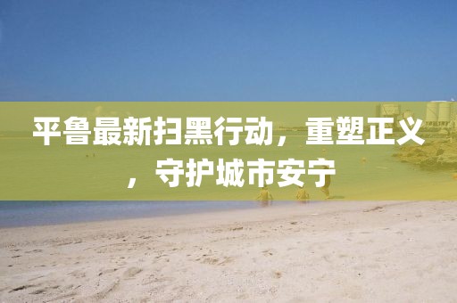平鲁最新扫黑行动，重塑正义，守护城市安宁