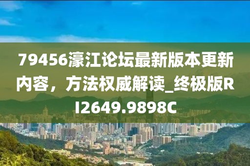 79456濠江论坛最新版本更新内容，方法权威解读_终极版RI2649.9898C