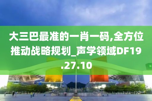 大三巴最准的一肖一码,全方位推动战略规划_声学领域DF19.27.10