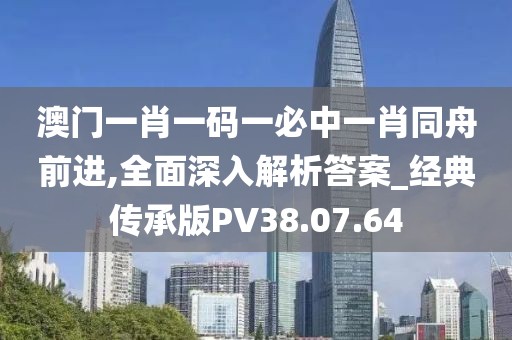 澳门一肖一码一必中一肖同舟前进,全面深入解析答案_经典传承版PV38.07.64