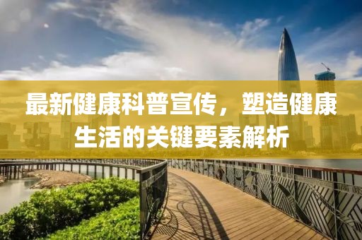 最新健康科普宣传，塑造健康生活的关键要素解析