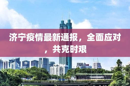 济宁疫情最新通报，全面应对，共克时艰