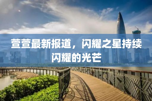 萱萱最新报道，闪耀之星持续闪耀的光芒