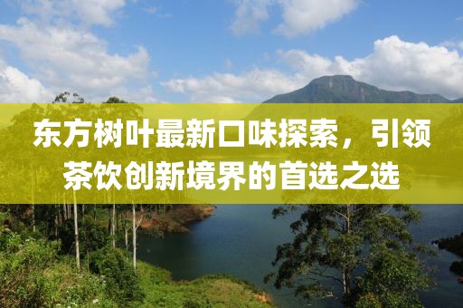 东方树叶最新口味探索，引领茶饮创新境界的首选之选