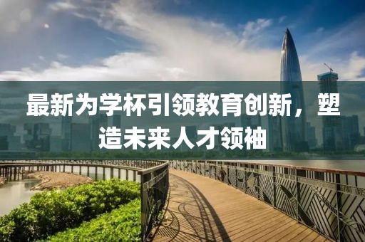 最新为学杯引领教育创新，塑造未来人才领袖