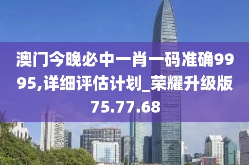 澳门今晚必中一肖一码准确9995,详细评估计划_荣耀升级版75.77.68