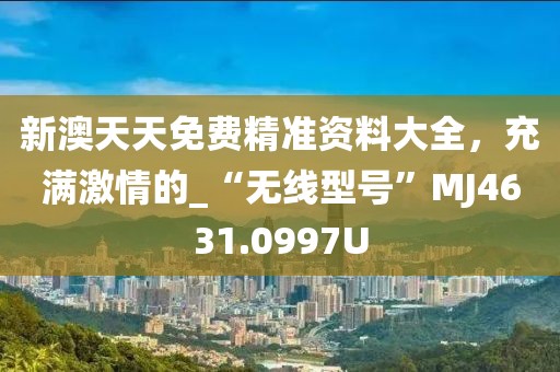 新澳天天免费精准资料大全，充满激情的_“无线型号”MJ4631.0997U