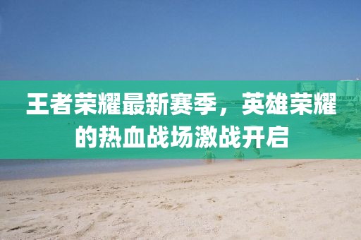王者荣耀最新赛季，英雄荣耀的热血战场激战开启